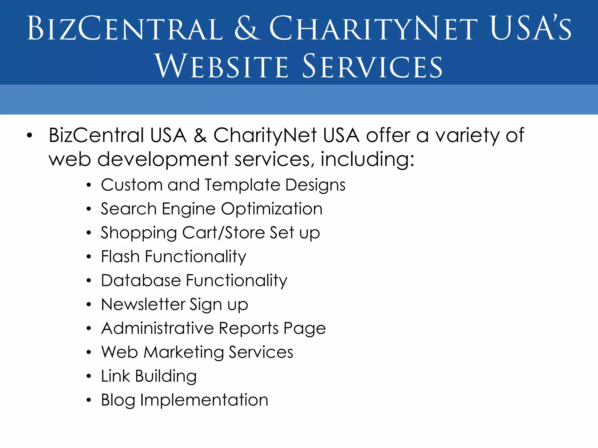 • BizCentral USA & CharityNet USA offer a variety of
  web development services, including:
      •   Custom and Template Designs
      •   Search Engine Optimization
      •   Shopping Cart/Store Set up
      •   Flash Functionality
      •   Database Functionality
      •   Newsletter Sign up
      •   Administrative Reports Page
      •   Web Marketing Services
      •   Link Building
      •   Blog Implementation
 