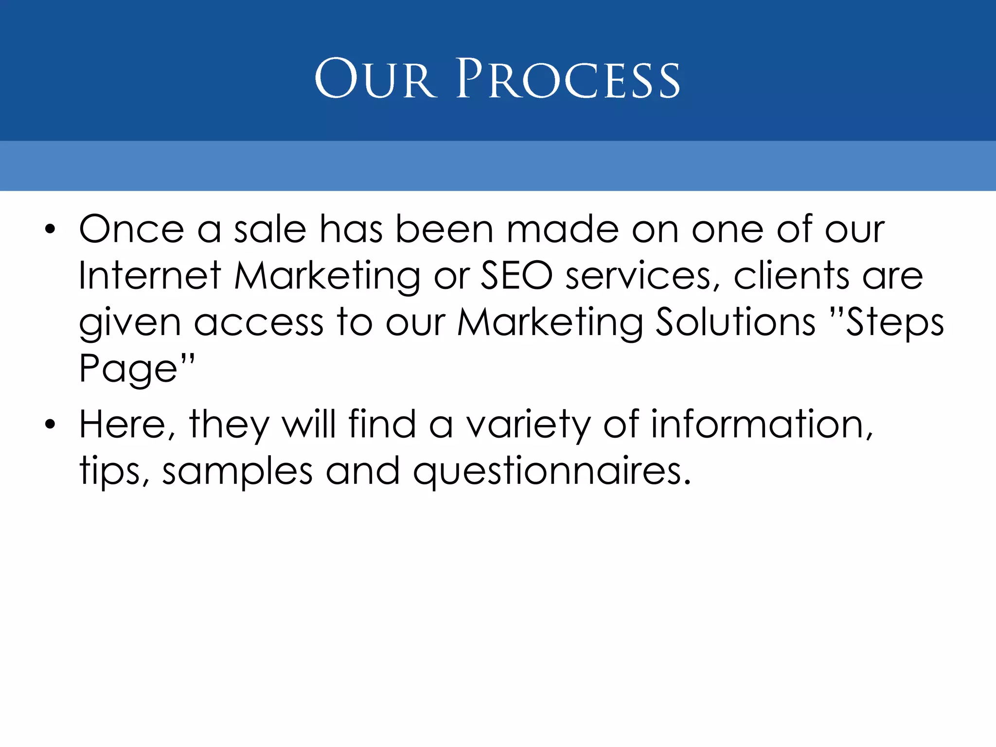 • Once a sale has been made on one of our
  Internet Marketing or SEO services, clients are
  given access to our Marketing Solutions ”Steps
  Page”
• Here, they will find a variety of information,
  tips, samples and questionnaires.
 