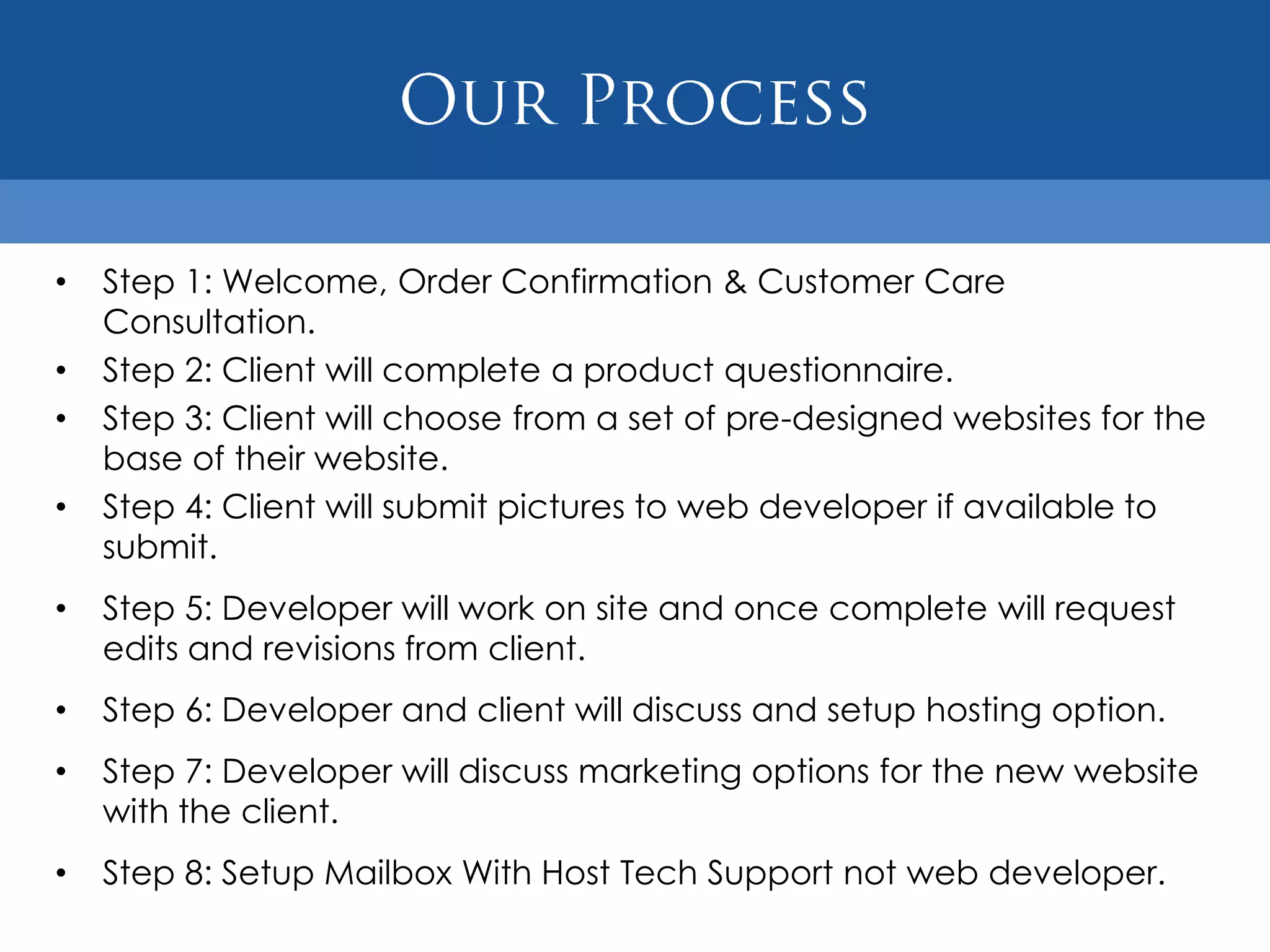 •   Step 1: Welcome, Order Confirmation & Customer Care
    Consultation.
•   Step 2: Client will complete a product questionnaire.
•   Step 3: Client will choose from a set of pre-designed websites for the
    base of their website.
•   Step 4: Client will submit pictures to web developer if available to
    submit.
•   Step 5: Developer will work on site and once complete will request
    edits and revisions from client.
•   Step 6: Developer and client will discuss and setup hosting option.
•   Step 7: Developer will discuss marketing options for the new website
    with the client.
•   Step 8: Setup Mailbox With Host Tech Support not web developer.
 
