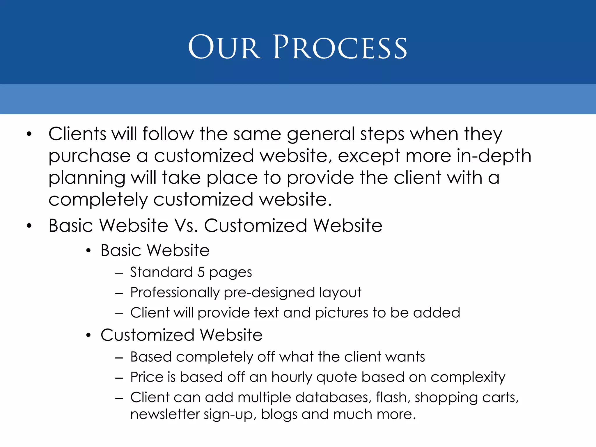 • Clients will follow the same general steps when they
  purchase a customized website, except more in-depth
  planning will take place to provide the client with a
  completely customized website.
• Basic Website Vs. Customized Website
      • Basic Website
         – Standard 5 pages
         – Professionally pre-designed layout
         – Client will provide text and pictures to be added
      • Customized Website
         – Based completely off what the client wants
         – Price is based off an hourly quote based on complexity
         – Client can add multiple databases, flash, shopping carts,
           newsletter sign-up, blogs and much more.
 