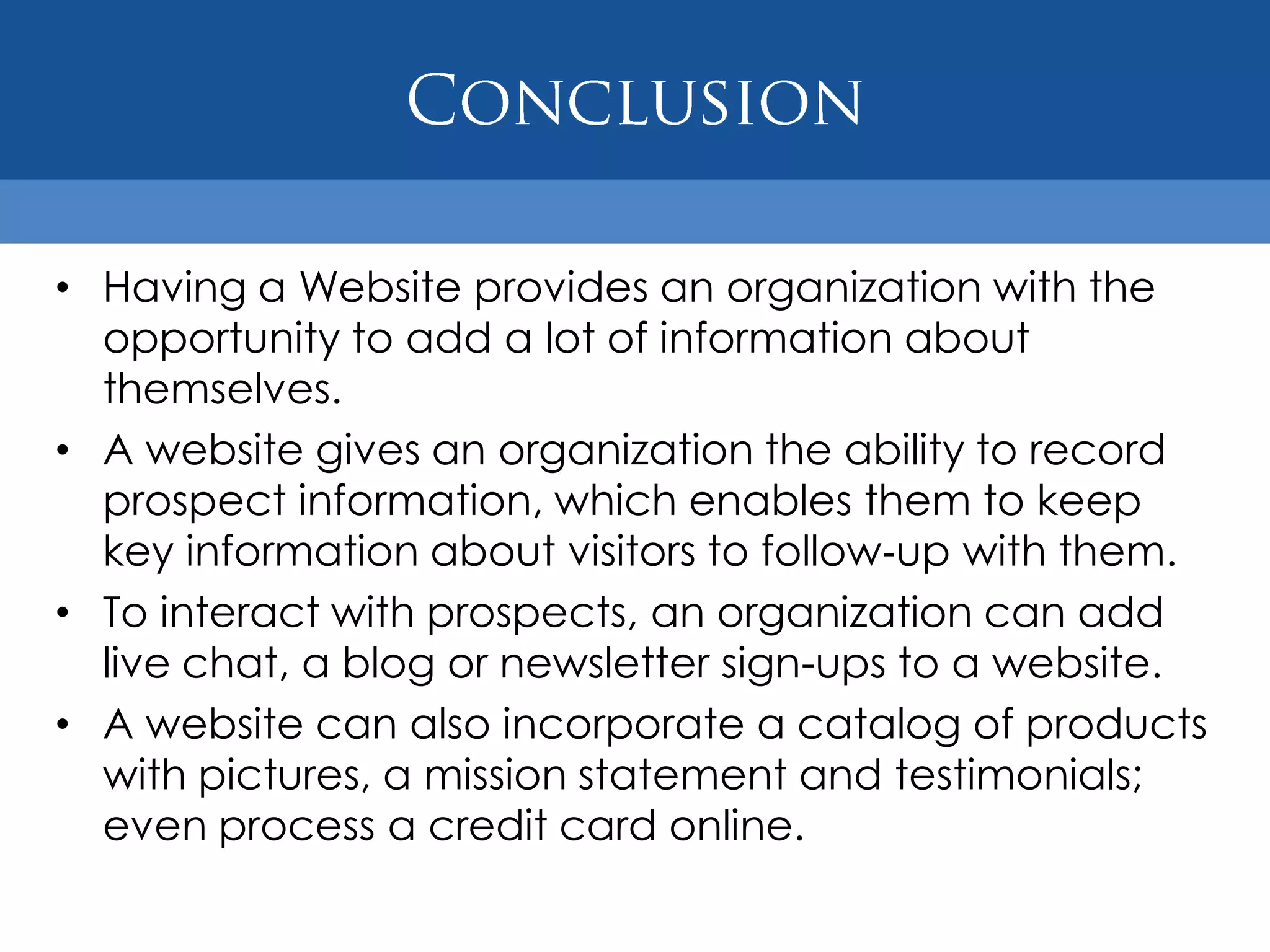 • Having a Website provides an organization with the
  opportunity to add a lot of information about
  themselves.
• A website gives an organization the ability to record
  prospect information, which enables them to keep
  key information about visitors to follow‐up with them.
• To interact with prospects, an organization can add
  live chat, a blog or newsletter sign-ups to a website.
• A website can also incorporate a catalog of products
  with pictures, a mission statement and testimonials;
  even process a credit card online.
 