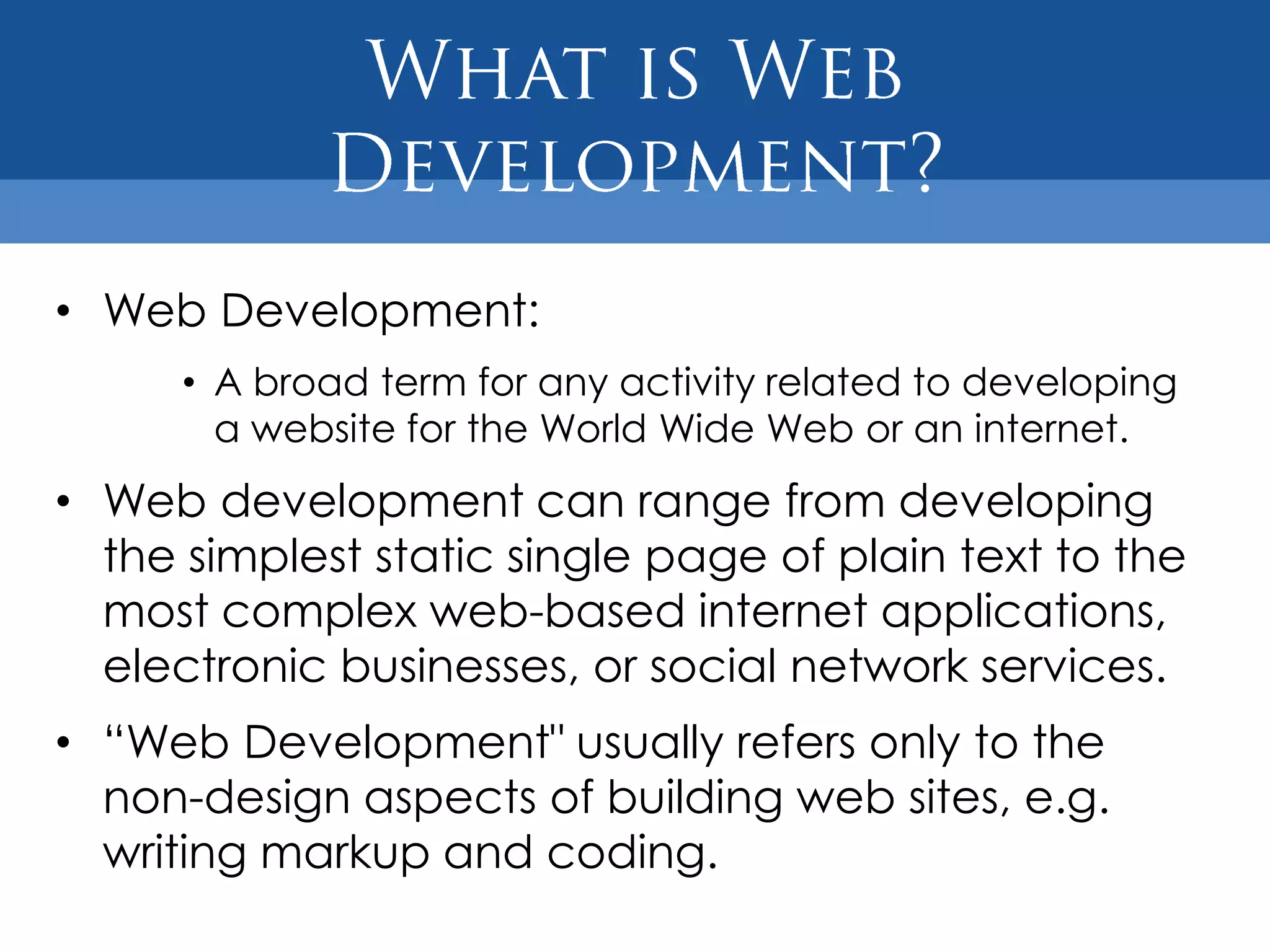 • Web Development:
      • A broad term for any activity related to developing
        a website for the World Wide Web or an internet.
• Web development can range from developing
  the simplest static single page of plain text to the
  most complex web-based internet applications,
  electronic businesses, or social network services.
• “Web Development" usually refers only to the
  non-design aspects of building web sites, e.g.
  writing markup and coding.
 