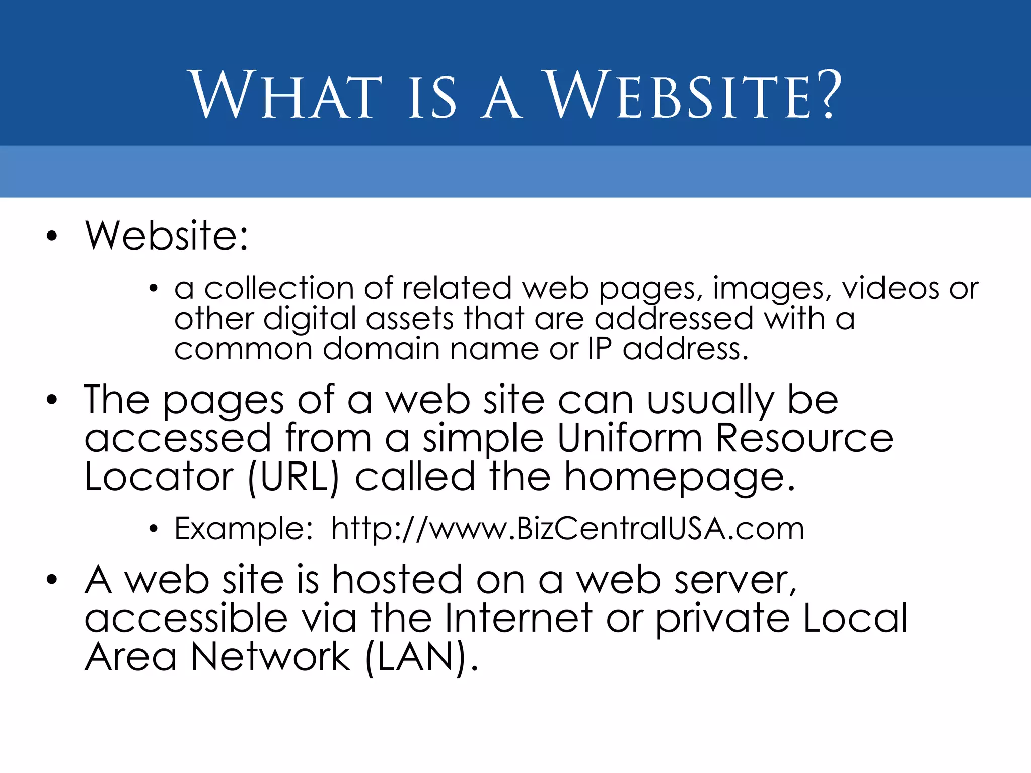 • Website:
     • a collection of related web pages, images, videos or
       other digital assets that are addressed with a
       common domain name or IP address.
• The pages of a web site can usually be
  accessed from a simple Uniform Resource
  Locator (URL) called the homepage.
     • Example: http://www.BizCentralUSA.com
• A web site is hosted on a web server,
  accessible via the Internet or private Local
  Area Network (LAN).
 