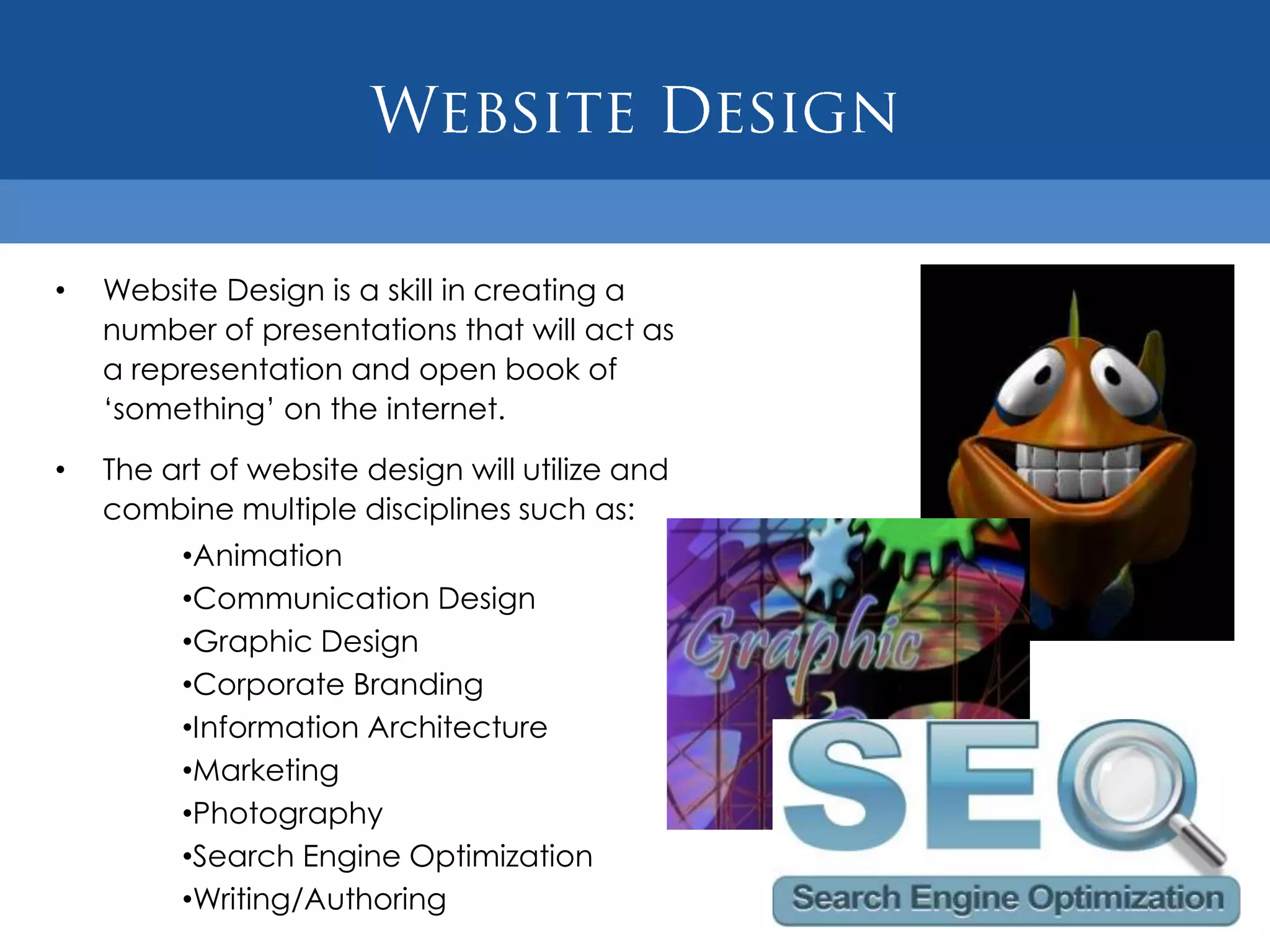 •   Website Design is a skill in creating a
    number of presentations that will act as
    a representation and open book of
    „something‟ on the internet.

•   The art of website design will utilize and
    combine multiple disciplines such as:
         •Animation
         •Communication Design
         •Graphic Design
         •Corporate Branding
         •Information Architecture
         •Marketing
         •Photography
         •Search Engine Optimization
         •Writing/Authoring
 