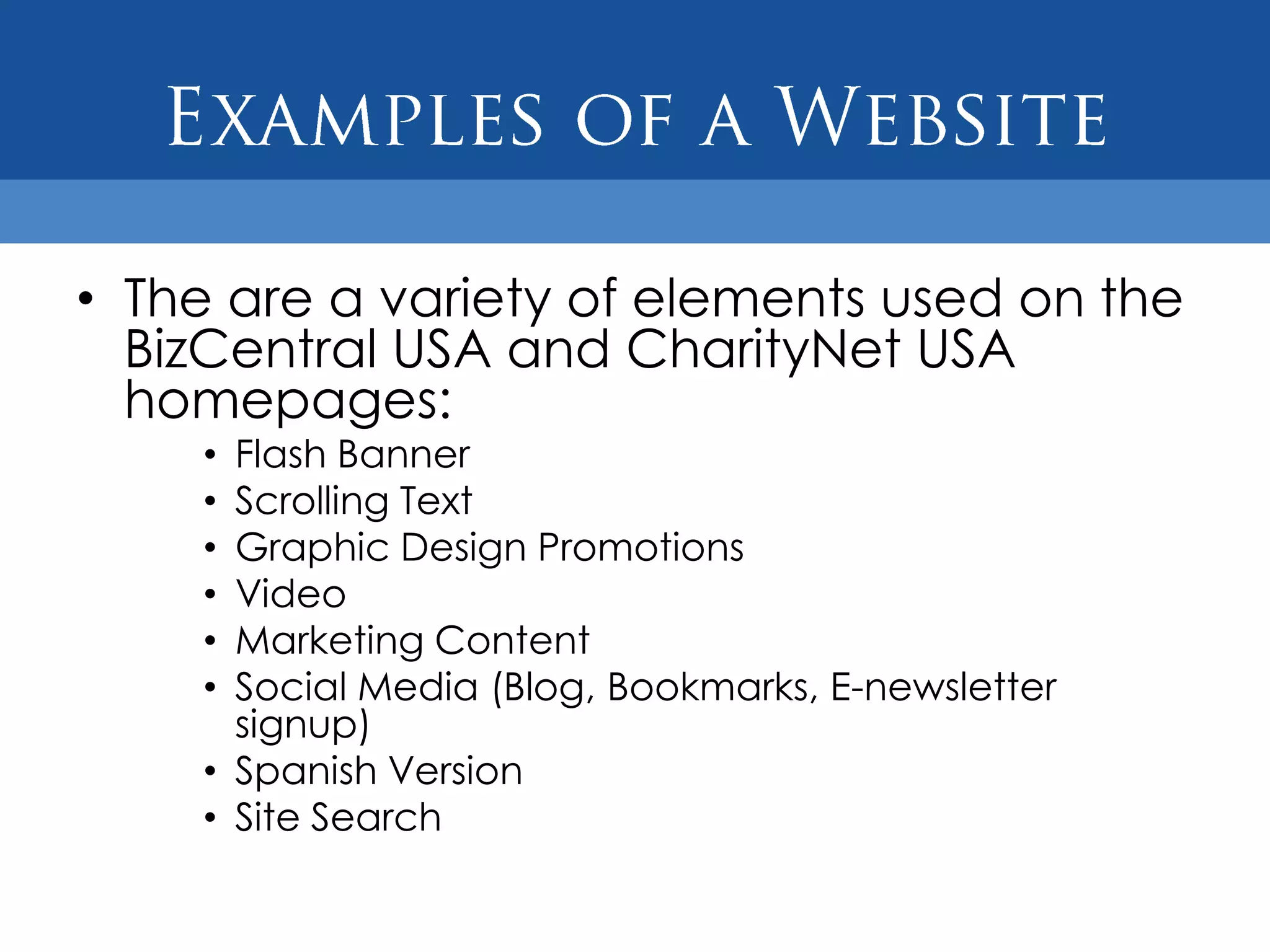• The are a variety of elements used on the
  BizCentral USA and CharityNet USA
  homepages:
    • Flash Banner
    • Scrolling Text
    • Graphic Design Promotions
    • Video
    • Marketing Content
    • Social Media (Blog, Bookmarks, E-newsletter
      signup)
    • Spanish Version
    • Site Search
 
