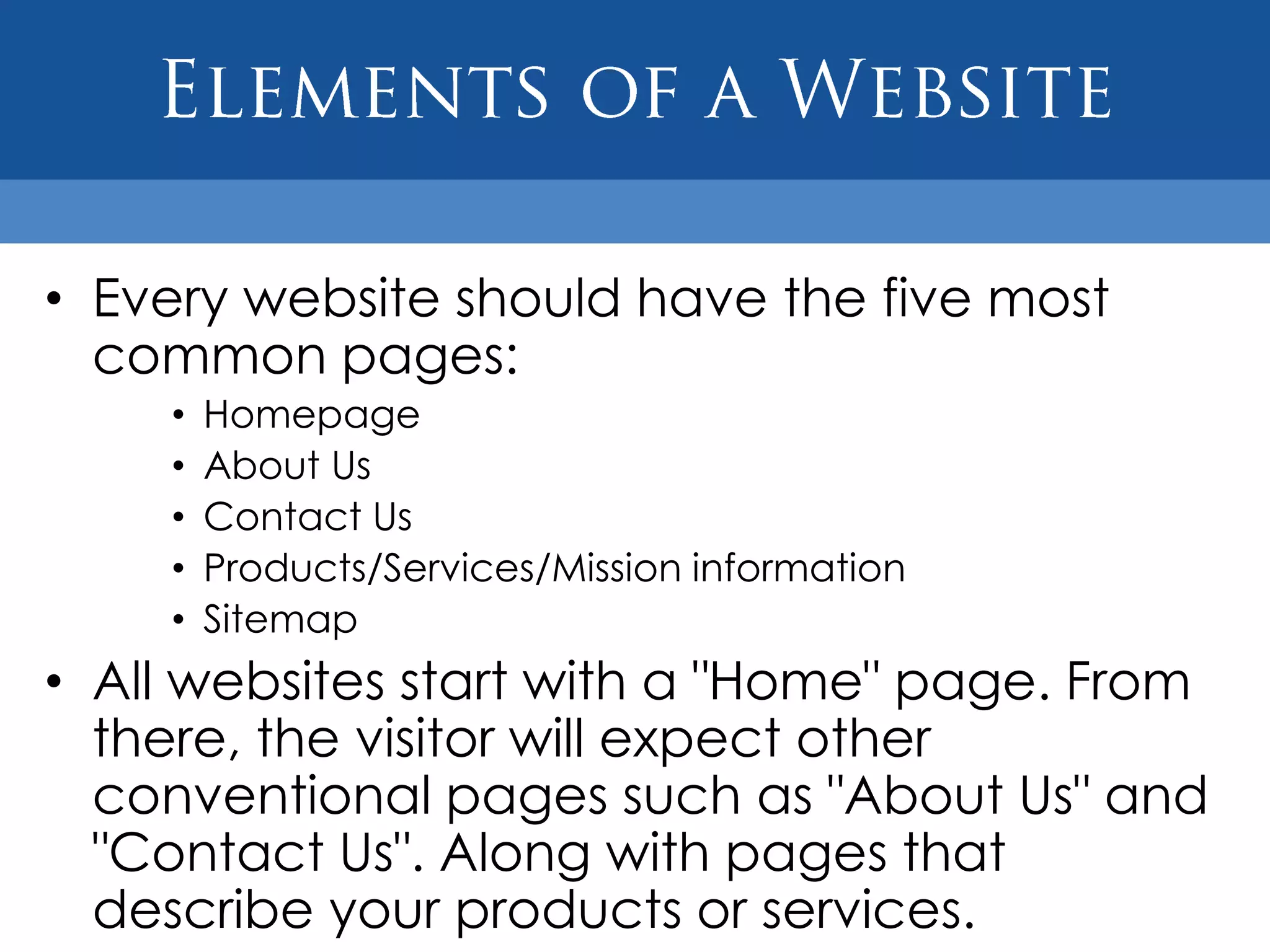 • Every website should have the five most
  common pages:
    •   Homepage
    •   About Us
    •   Contact Us
    •   Products/Services/Mission information
    •   Sitemap
• All websites start with a "Home" page. From
  there, the visitor will expect other
  conventional pages such as "About Us" and
  "Contact Us". Along with pages that
  describe your products or services.
 