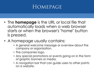 • The homepage is the URL or local file that
  automatically loads when a web browser
  starts or when the browser's "home" button
  is pressed.
• A homepage usually contains:
    • A general welcome message or overview about the
      company or organization.
    • The companies logo.
    • Any special promotions or events going on in the form
      of graphic banners or media.
    • A navigation bar that can guide users to other points
      on a website.
 