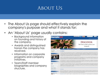 • The About Us page should effectively explain the
  company's purpose and what it stands for:
• An „About Us‟ page usually contains:
    • Background information
      on founding and history of
      the company.
    • Awards and distinguished
      honors the company has
      received.
    • Information on corporate
      programs and company
      initiatives.
    • Team/Staff member
      biographies and company
      structure.
 