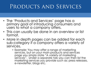 • The „Products and Services‟ page has a
  primary goal of introducing consumers and
  users to what a company offers.
• This can usually be done in an overview or list
  format.
• More in depth pages can be added for each
  sub-category if a company offers a variety of
  services.
     • Example: You may offer a range of marketing
       services, but on your main products and services
       page you simply state “A variety of marketing
       services”. Under a separate tab you can then list the
       marketing services you provide such as: press releases,
       e-newsletter, blogs etc.
 