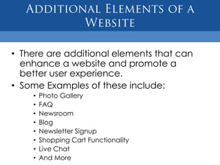 • There are additional elements that can
  enhance a website and promote a
  better user experience.
• Some Examples of these include:
    •   Photo Gallery
    •   FAQ
    •   Newsroom
    •   Blog
    •   Newsletter Signup
    •   Shopping Cart Functionality
    •   Live Chat
    •   And More
 
