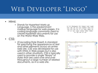 • Html:
      • Stands for Hypertext Mark-up
        Language, is the predominant
        markup language for web pages. It is
        coding language commonly used to
        create Hypertext documents for use
        on the World Wide Web.
• CSS:
      • (Cascading Style Sheet) A standard
        for specifying the appearance of text
        and other elements across an entire
        web site. CSS was developed for use
        with HTML in Web pages but is also
        used in other situations. CSS is typically
        used to provide a single "library" of
        styles that are used over and over
        throughout a large number of related
        documents, as in a web site.
 