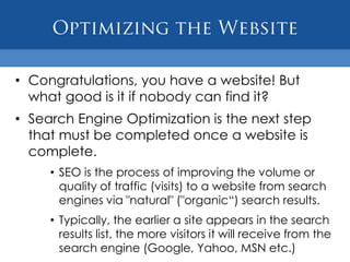 • Congratulations, you have a website! But
  what good is it if nobody can find it?
• Search Engine Optimization is the next step
  that must be completed once a website is
  complete.
     • SEO is the process of improving the volume or
       quality of traffic (visits) to a website from search
       engines via "natural" ("organic“) search results.
     • Typically, the earlier a site appears in the search
       results list, the more visitors it will receive from the
       search engine (Google, Yahoo, MSN etc.)
 