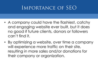 • A company could have the flashiest, catchy
  and engaging website ever built, but it does
  no good if future clients, donors or followers
  can‟t find it.
• By optimizing a website, over time a company
  will experience more traffic on their site,
  resulting in more sales and/or donations for
  their company or organization.
 