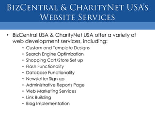 • BizCentral USA & CharityNet USA offer a variety of
  web development services, including:
      •   Custom and Template Designs
      •   Search Engine Optimization
      •   Shopping Cart/Store Set up
      •   Flash Functionality
      •   Database Functionality
      •   Newsletter Sign up
      •   Administrative Reports Page
      •   Web Marketing Services
      •   Link Building
      •   Blog Implementation
 