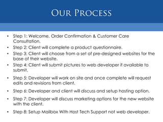 •   Step 1: Welcome, Order Confirmation & Customer Care
    Consultation.
•   Step 2: Client will complete a product questionnaire.
•   Step 3: Client will choose from a set of pre-designed websites for the
    base of their website.
•   Step 4: Client will submit pictures to web developer if available to
    submit.
•   Step 5: Developer will work on site and once complete will request
    edits and revisions from client.
•   Step 6: Developer and client will discuss and setup hosting option.
•   Step 7: Developer will discuss marketing options for the new website
    with the client.
•   Step 8: Setup Mailbox With Host Tech Support not web developer.
 