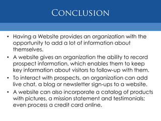• Having a Website provides an organization with the
  opportunity to add a lot of information about
  themselves.
• A website gives an organization the ability to record
  prospect information, which enables them to keep
  key information about visitors to follow‐up with them.
• To interact with prospects, an organization can add
  live chat, a blog or newsletter sign-ups to a website.
• A website can also incorporate a catalog of products
  with pictures, a mission statement and testimonials;
  even process a credit card online.
 