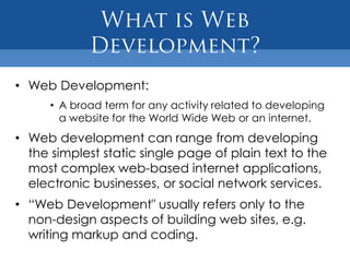 • Web Development:
      • A broad term for any activity related to developing
        a website for the World Wide Web or an internet.
• Web development can range from developing
  the simplest static single page of plain text to the
  most complex web-based internet applications,
  electronic businesses, or social network services.
• “Web Development" usually refers only to the
  non-design aspects of building web sites, e.g.
  writing markup and coding.
 