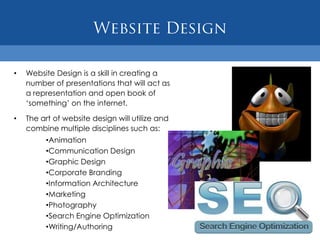 •   Website Design is a skill in creating a
    number of presentations that will act as
    a representation and open book of
    „something‟ on the internet.

•   The art of website design will utilize and
    combine multiple disciplines such as:
         •Animation
         •Communication Design
         •Graphic Design
         •Corporate Branding
         •Information Architecture
         •Marketing
         •Photography
         •Search Engine Optimization
         •Writing/Authoring
 