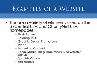 • The are a variety of elements used on the
  BizCentral USA and CharityNet USA
  homepages:
    • Flash Banner
    • Scrolling Text
    • Graphic Design Promotions
    • Video
    • Marketing Content
    • Social Media (Blog, Bookmarks, E-newsletter
      signup)
    • Spanish Version
    • Site Search
 