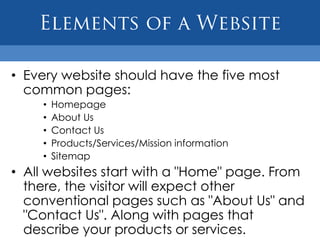 • Every website should have the five most
  common pages:
    •   Homepage
    •   About Us
    •   Contact Us
    •   Products/Services/Mission information
    •   Sitemap
• All websites start with a "Home" page. From
  there, the visitor will expect other
  conventional pages such as "About Us" and
  "Contact Us". Along with pages that
  describe your products or services.
 