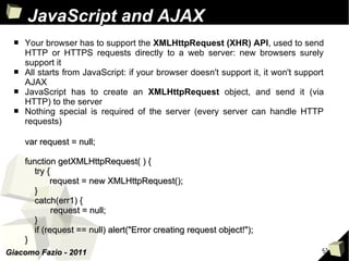 JavaScript and AJAX
 ■   Your browser has to support the XMLHttpRequest (XHR) API, used to send
     HTTP or HTTPS requests directly to a web server: new browsers surely
     support it
 ■   All starts from JavaScript: if your browser doesn't support it, it won't support
     AJAX
 ■   JavaScript has to create an XMLHttpRequest object, and send it (via
     HTTP) to the server
 ■   Nothing special is required of the server (every server can handle HTTP
     requests)

     var request = null;

     function getXMLHttpRequest( ) {
       try {
            request = new XMLHttpRequest();
       }
       catch(err1) {
             request = null;
       }
       if (request == null) alert("Error creating request object!");
     }
Giacomo Fazio - 2011                                                                51
 