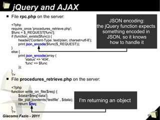 jQuery and AJAX
  ■   File rpc.php on the server:
                                                                       JSON encoding:
      <?php
      require_once 'procedures_retrieve.php';
                                                                 the jQuery function expects
      $func = $_REQUEST['func'];                                    something encoded in
      if (function_exists($func)) {                                   JSON, so it knows
            header('Content-Type: text/plain; charset=utf-8');
            print json_encode($func($_REQUEST));                       how to handle it
      }
      else {
            print json_encode(array (
                 'status' => '404',
                 'func' => $func
            ));
      }
      ?>
  ■   File procedures_retrieve.php on the server:
    <?php
    function write_on_file($req) {
        $data=$req['data'];
        file_put_contents('testfile' , $data);       I'm returning an object
        return $req;
    }
    ?>
Giacomo Fazio - 2011                                                                    60
 