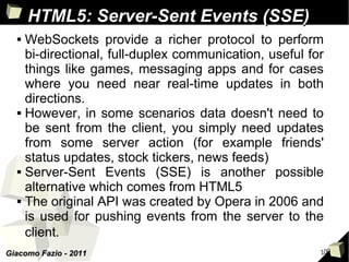 HTML5: Server-Sent Events (SSE)
     WebSockets provide a richer protocol to perform
      bi-directional, full-duplex communication, useful for
      things like games, messaging apps and for cases
      where you need near real-time updates in both
      directions.
     However, in some scenarios data doesn't need to
      be sent from the client, you simply need updates
      from some server action (for example friends'
      status updates, stock tickers, news feeds)
     Server-Sent Events (SSE) is another possible
      alternative which comes from HTML5
     The original API was created by Opera in 2006 and
      is used for pushing events from the server to the
      client.
Giacomo Fazio - 2011                                      100
 