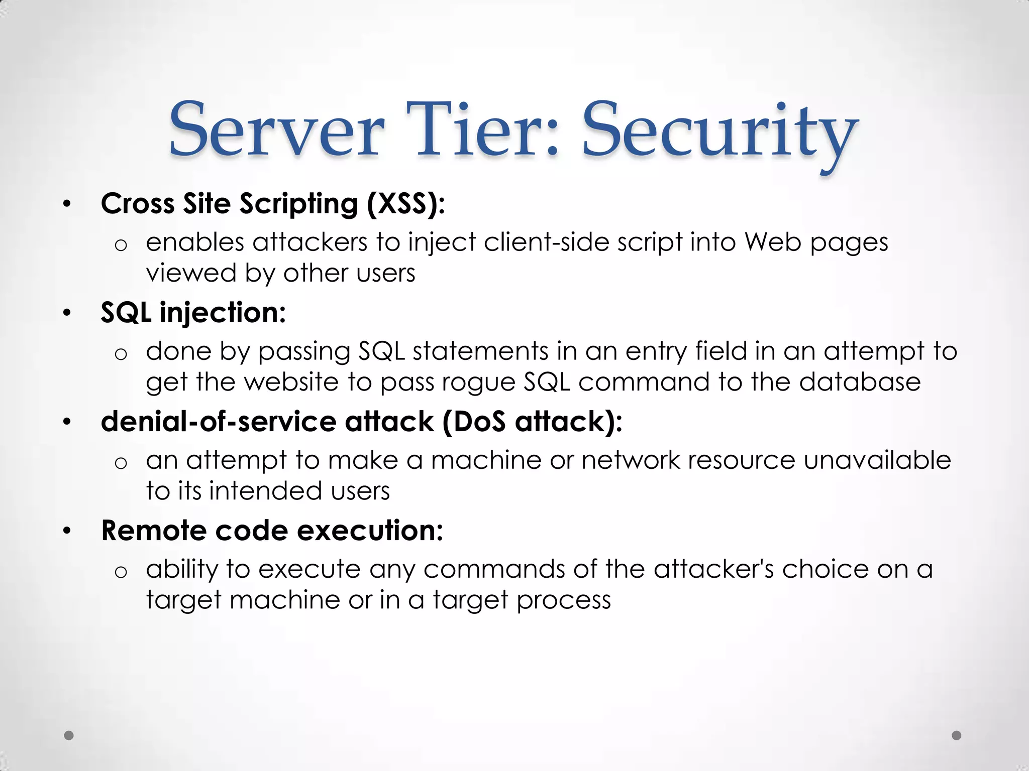 Server Tier: Security
• Cross Site Scripting (XSS):
   o enables attackers to inject client-side script into Web pages
     viewed by other users
• SQL injection:
   o done by passing SQL statements in an entry field in an attempt to
     get the website to pass rogue SQL command to the database
• denial-of-service attack (DoS attack):
   o an attempt to make a machine or network resource unavailable
     to its intended users
• Remote code execution:
   o ability to execute any commands of the attacker's choice on a
     target machine or in a target process
 