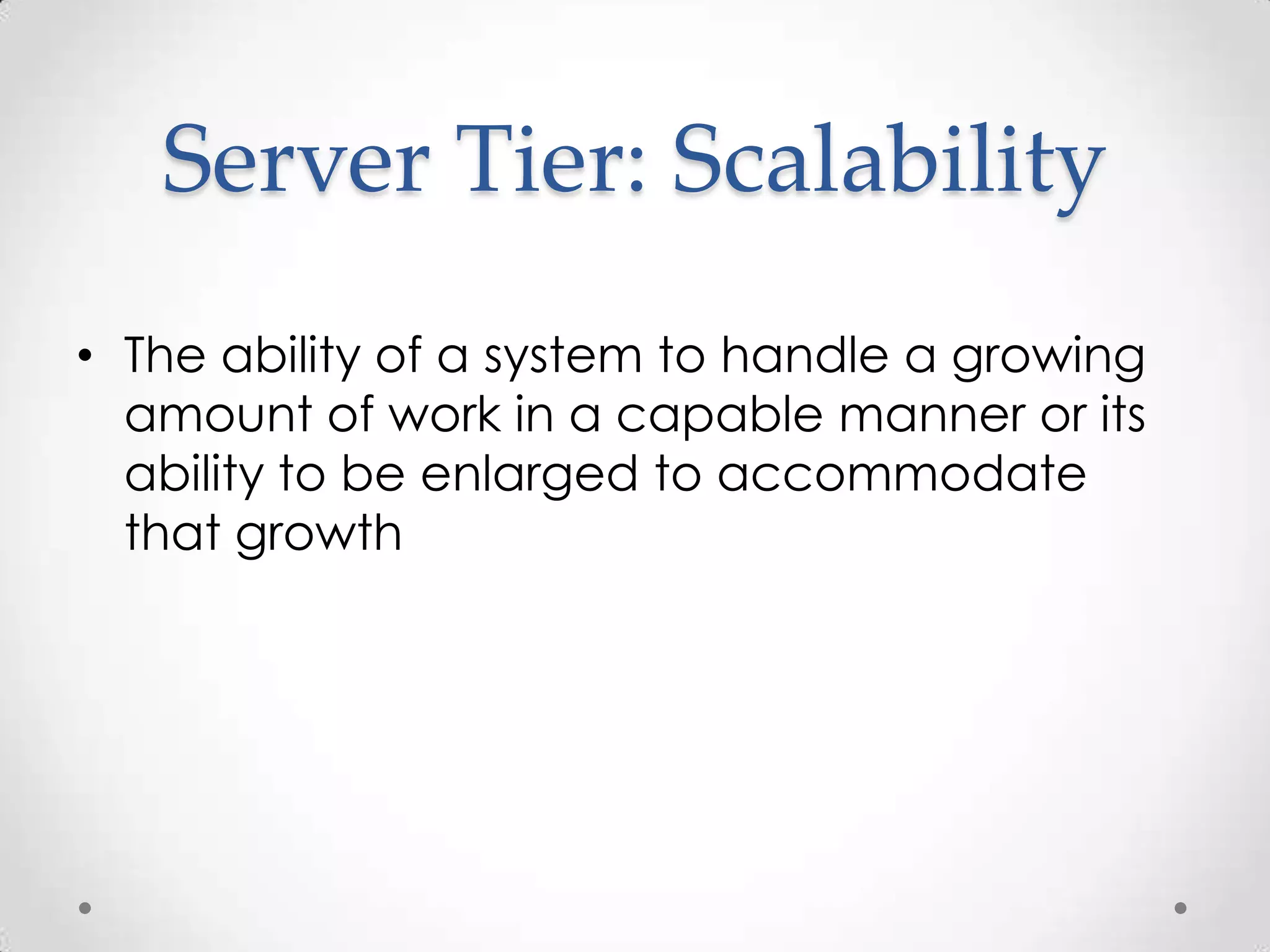 Server Tier: Scalability
• The ability of a system to handle a growing
  amount of work in a capable manner or its
  ability to be enlarged to accommodate
  that growth
 