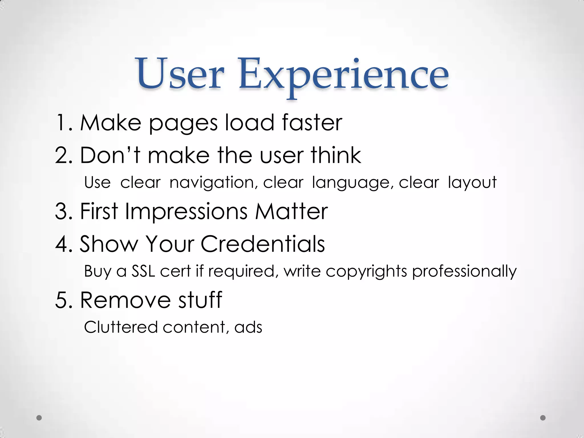 User Experience
1. Make pages load faster
2. Don’t make the user think
  Use clear navigation, clear language, clear layout
3. First Impressions Matter
4. Show Your Credentials
  Buy a SSL cert if required, write copyrights professionally
5. Remove stuff
  Cluttered content, ads
 