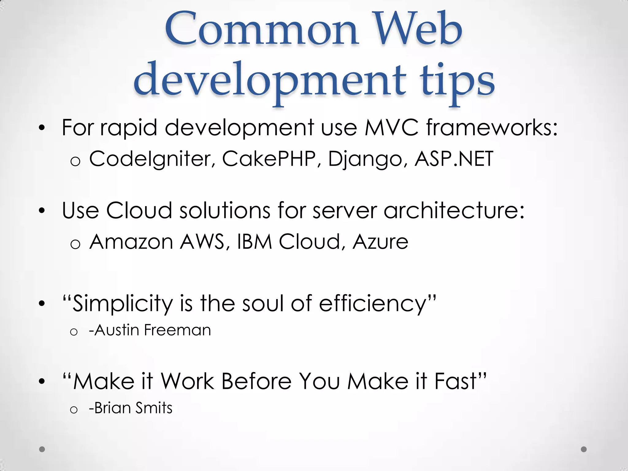Common Web
           development tips
• For rapid development use MVC frameworks:
   o CodeIgniter, CakePHP, Django, ASP.NET

• Use Cloud solutions for server architecture:
   o Amazon AWS, IBM Cloud, Azure

• “Simplicity is the soul of efficiency”
   o -Austin Freeman


• “Make it Work Before You Make it Fast”
   o -Brian Smits
 