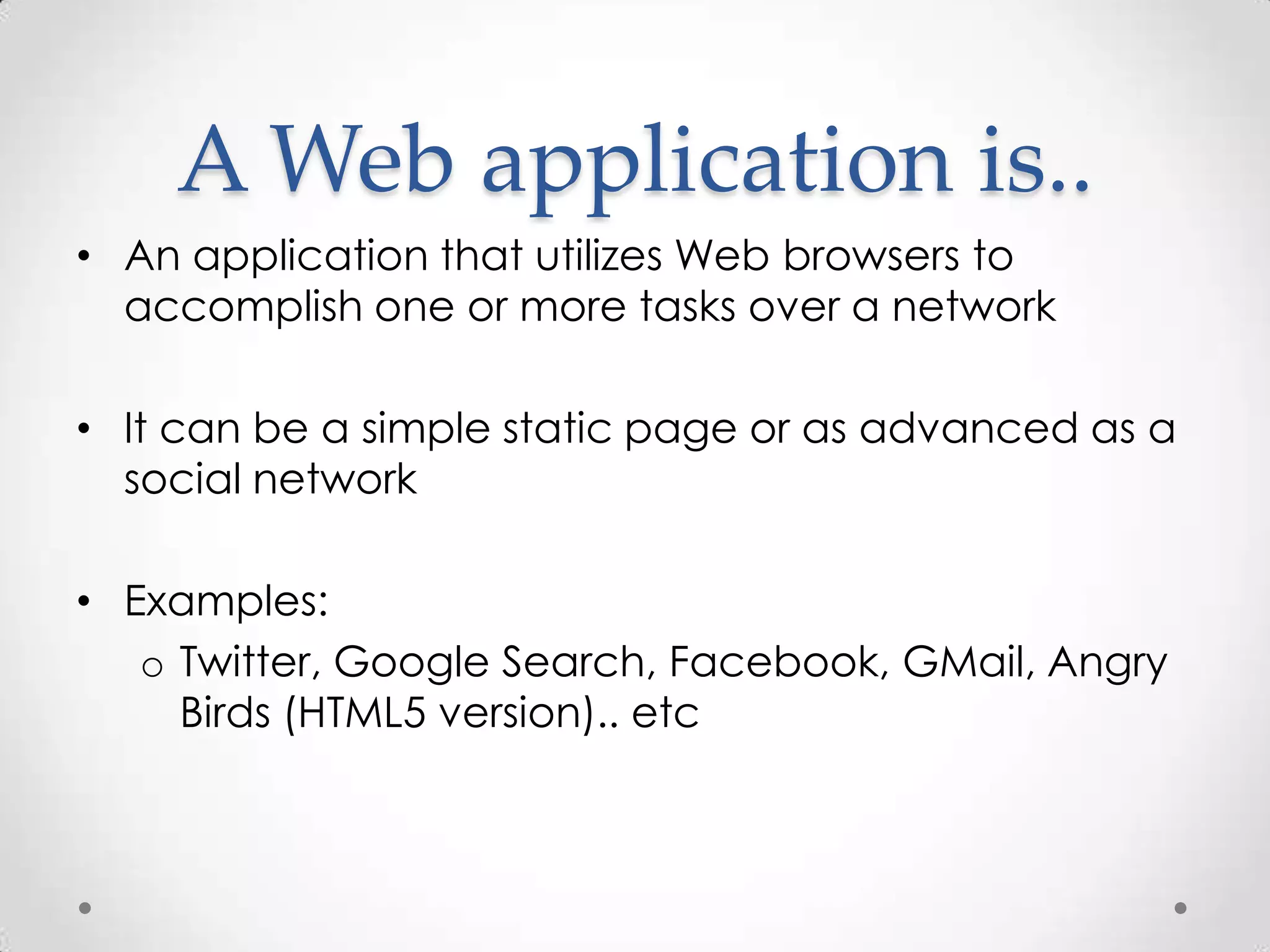 A Web application is..
• An application that utilizes Web browsers to
  accomplish one or more tasks over a network

• It can be a simple static page or as advanced as a
  social network

• Examples:
   o Twitter, Google Search, Facebook, GMail, Angry
     Birds (HTML5 version).. etc
 
