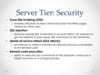 Server Tier: Security
• Cross Site Scripting (XSS):
   o enables attackers to inject client-side script into Web pages
     viewed by other users
• SQL injection:
   o done by passing SQL statements in an entry field in an attempt to
     get the website to pass rogue SQL command to the database
• denial-of-service attack (DoS attack):
   o an attempt to make a machine or network resource unavailable
     to its intended users
• Remote code execution:
   o ability to execute any commands of the attacker's choice on a
     target machine or in a target process
 