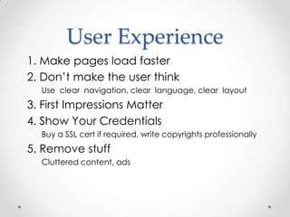 User Experience
1. Make pages load faster
2. Don’t make the user think
  Use clear navigation, clear language, clear layout
3. First Impressions Matter
4. Show Your Credentials
  Buy a SSL cert if required, write copyrights professionally
5. Remove stuff
  Cluttered content, ads
 