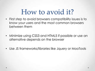 How to avoid it?
• First step to avoid browsers compatibility issues is to
  know your users and the most common browsers
  between them

• Minimize using CSS3 and HTML5 if possible or use an
  alternative depends on the browser

• Use JS frameworks/libraries like Jquery or MooTools
 