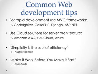 Common Web
           development tips
• For rapid development use MVC frameworks:
   o CodeIgniter, CakePHP, Django, ASP.NET

• Use Cloud solutions for server architecture:
   o Amazon AWS, IBM Cloud, Azure

• “Simplicity is the soul of efficiency”
   o -Austin Freeman


• “Make it Work Before You Make it Fast”
   o -Brian Smits
 