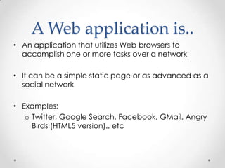 A Web application is..
• An application that utilizes Web browsers to
  accomplish one or more tasks over a network

• It can be a simple static page or as advanced as a
  social network

• Examples:
   o Twitter, Google Search, Facebook, GMail, Angry
     Birds (HTML5 version).. etc
 