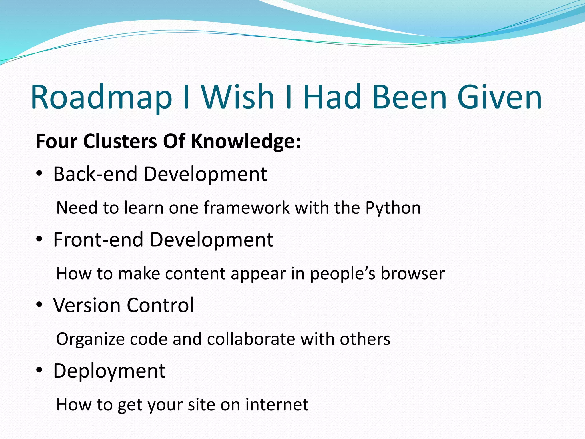 Roadmap I Wish I Had Been Given 
Four Clusters Of Knowledge: 
• Back-end Development 
Need to learn one framework with the Python 
• Front-end Development 
How to make content appear in people’s browser 
• Version Control 
Organize code and collaborate with others 
• Deployment 
How to get your site on internet 
 