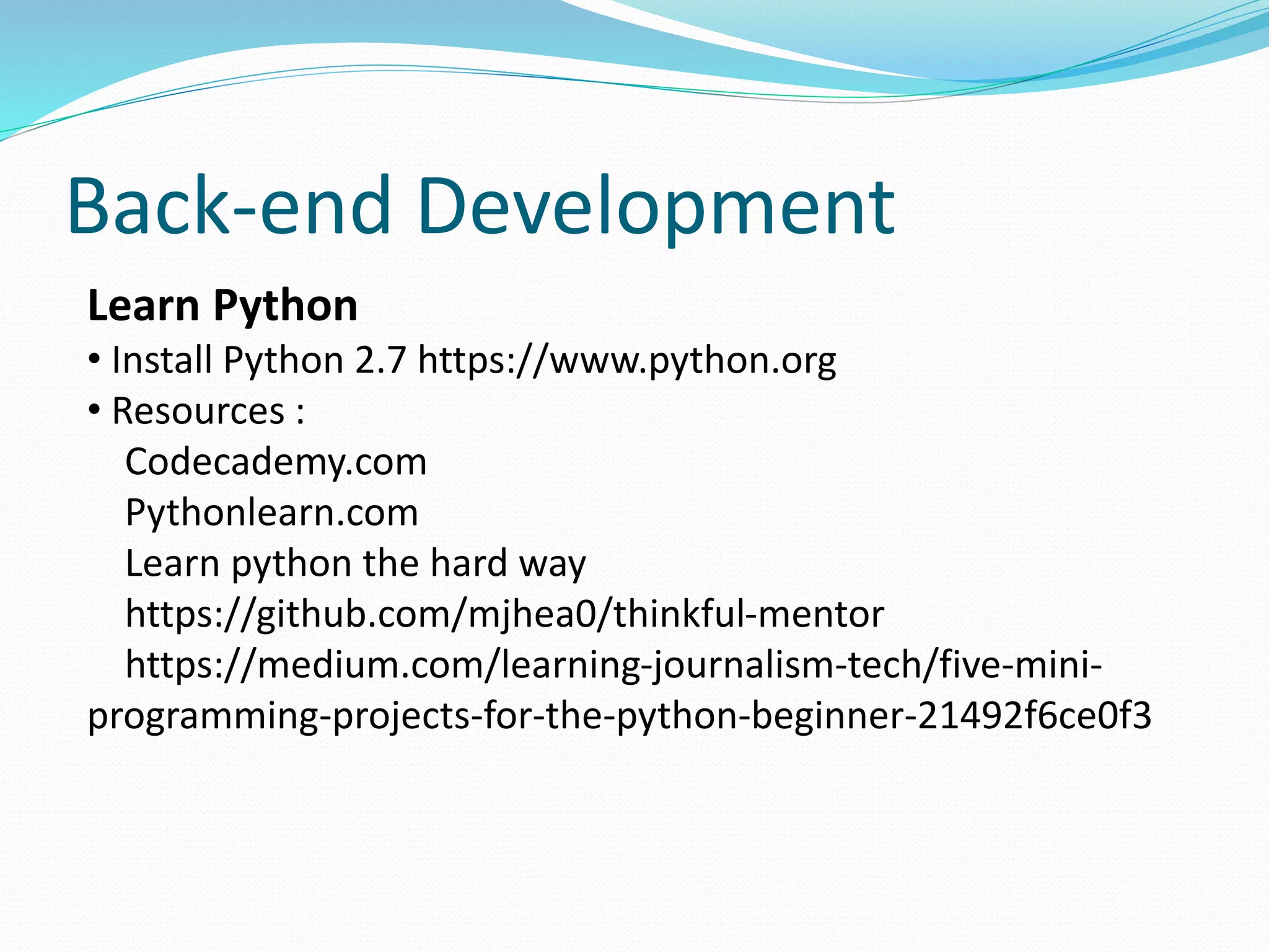 Back-end Development 
Learn Python 
• Install Python 2.7 https://www.python.org 
• Resources : 
Codecademy.com 
Pythonlearn.com 
Learn python the hard way 
https://github.com/mjhea0/thinkful-mentor 
https://medium.com/learning-journalism-tech/five-mini-programming- 
projects-for-the-python-beginner-21492f6ce0f3 
 