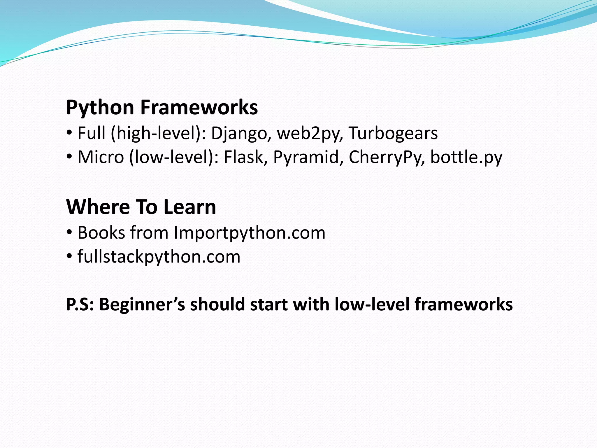 Python Frameworks 
• Full (high-level): Django, web2py, Turbogears 
• Micro (low-level): Flask, Pyramid, CherryPy, bottle.py 
Where To Learn 
• Books from Importpython.com 
• fullstackpython.com 
P.S: Beginner’s should start with low-level frameworks 
 