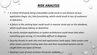 RISK ANALYSIS 
• A critical third-party being unavailable could result in core feature of your 
application (login, etc.) Not functioning, which could result in loss of customers 
or bad press. 
• A failure in the caching layer could result in massive strain put on the database, 
which could cause latency or downtime. 
• An overly complex application or system architecture could mean that when 
something goes wrong, it’s incredibly difficult to diagnose. 
• Security threats to web sites and web applications (web apps). Data centers and 
other assets used for hosting web sites and their associated systems can be 
caught from any types of threat. 
• Hacking is one of most common threat for websites. 
 
