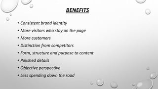 BENEFITS 
• Consistent brand identity 
• More visitors who stay on the page 
• More customers 
• Distinction from competitors 
• Form, structure and purpose to content 
• Polished details 
• Objective perspective 
• Less spending down the road 
 
