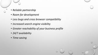 • Reliable partnership 
• Room for development 
• Less bugs and cross browser compatibility 
• Increased search engine visibility 
• Greater reachability of your business profile 
• 24/7 availability 
• Time-saving 
 