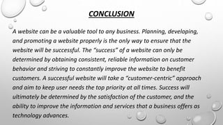 CONCLUSION 
A website can be a valuable tool to any business. Planning, developing, 
and promoting a website properly is the only way to ensure that the 
website will be successful. The “success” of a website can only be 
determined by obtaining consistent, reliable information on customer 
behavior and striving to constantly improve the website to benefit 
customers. A successful website will take a “customer-centric” approach 
and aim to keep user needs the top priority at all times. Success will 
ultimately be determined by the satisfaction of the customer, and the 
ability to improve the information and services that a business offers as 
technology advances. 
