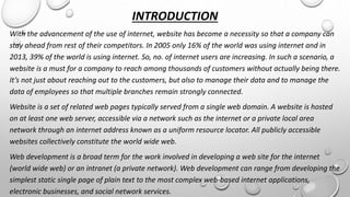 INTRODUCTION 
With the advancement of the use of internet, website has become a necessity so that a company can 
stay ahead from rest of their competitors. In 2005 only 16% of the world was using internet and in 
2013, 39% of the world is using internet. So, no. of internet users are increasing. In such a scenario, a 
website is a must for a company to reach among thousands of customers without actually being there. 
It’s not just about reaching out to the customers, but also to manage their data and to manage the 
data of employees so that multiple branches remain strongly connected. 
Website is a set of related web pages typically served from a single web domain. A website is hosted 
on at least one web server, accessible via a network such as the internet or a private local area 
network through an internet address known as a uniform resource locator. All publicly accessible 
websites collectively constitute the world wide web. 
Web development is a broad term for the work involved in developing a web site for the internet 
(world wide web) or an intranet (a private network). Web development can range from developing the 
simplest static single page of plain text to the most complex web-based internet applications, 
electronic businesses, and social network services. 
 