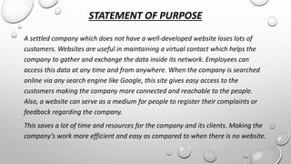 STATEMENT OF PURPOSE 
A settled company which does not have a well-developed website loses lots of 
customers. Websites are useful in maintaining a virtual contact which helps the 
company to gather and exchange the data inside its network. Employees can 
access this data at any time and from anywhere. When the company is searched 
online via any search engine like Google, this site gives easy access to the 
customers making the company more connected and reachable to the people. 
Also, a website can serve as a medium for people to register their complaints or 
feedback regarding the company. 
This saves a lot of time and resources for the company and its clients. Making the 
company’s work more efficient and easy as compared to when there is no website. 
 