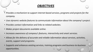 OBJECTIVES 
• Provides a mechanism to support internet based services, programs and projects for the 
company. 
• Uses dynamic website features to communicate information about the company’s project. 
• Provides contact information and links to related websites. 
• Makes project documents available online. 
• Increases awareness of company’s features, interactivity and smart services. 
• Allows for the delivery of accurate and reliable information about services, activities, 
events, support and programs. 
• Supports and enhances existing services, training programs and business-to-business 
opportunities. 
 