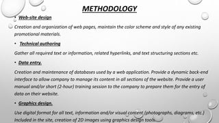 METHODOLOGY 
• Web-site design 
Creation and organization of web pages, maintain the color scheme and style of any existing 
promotional materials. 
• Technical authoring 
Gather all required text or information, related hyperlinks, and text structuring sections etc. 
• Data entry. 
Creation and maintenance of databases used by a web application. Provide a dynamic back-end 
interface to allow company to manage its content in all sections of the website. Provide a user 
manual and/or short (2-hour) training session to the company to prepare them for the entry of 
data on their website. 
• Graphics design. 
Use digital format for all text, information and/or visual content (photographs, diagrams, etc.) 
Included in the site, creation of 2D images using graphics design tools. 
 