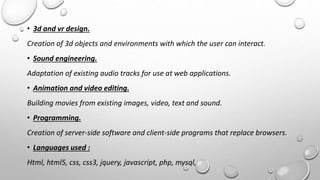 • 3d and vr design. 
Creation of 3d objects and environments with which the user can interact. 
• Sound engineering. 
Adaptation of existing audio tracks for use at web applications. 
• Animation and video editing. 
Building movies from existing images, video, text and sound. 
• Programming. 
Creation of server-side software and client-side programs that replace browsers. 
• Languages used : 
Html, html5, css, css3, jquery, javascript, php, mysql, 
 
