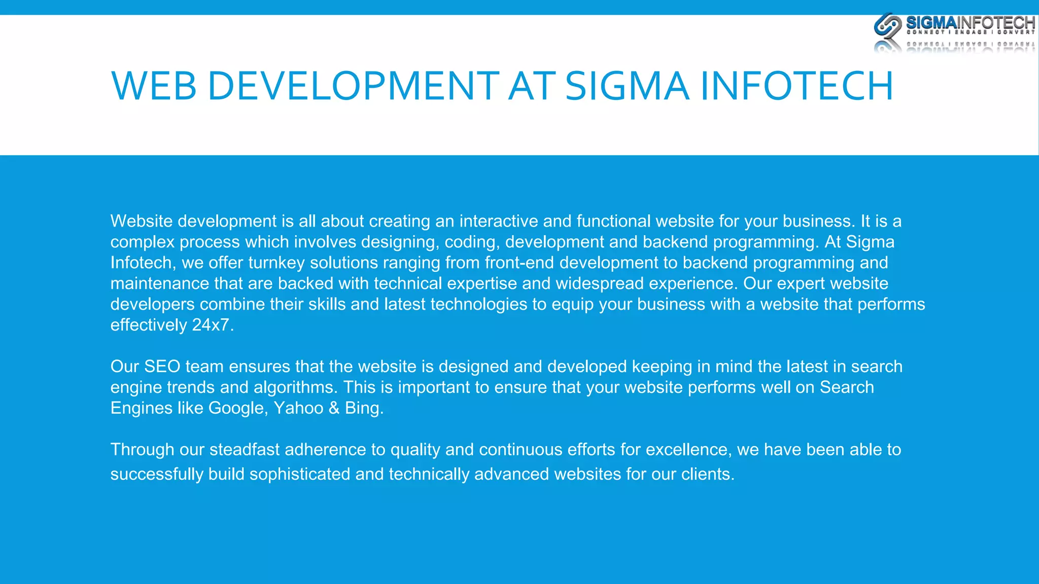 WEB DEVELOPMENT AT SIGMA INFOTECH 
Website development is all about creating an interactive and functional website for your business. It is a 
complex process which involves designing, coding, development and backend programming. At Sigma 
Infotech, we offer turnkey solutions ranging from front-end development to backend programming and 
maintenance that are backed with technical expertise and widespread experience. Our expert website 
developers combine their skills and latest technologies to equip your business with a website that performs 
effectively 24x7. 
Our SEO team ensures that the website is designed and developed keeping in mind the latest in search 
engine trends and algorithms. This is important to ensure that your website performs well on Search 
Engines like Google, Yahoo & Bing. 
Through our steadfast adherence to quality and continuous efforts for excellence, we have been able to 
successfully build sophisticated and technically advanced websites for our clients. 
 